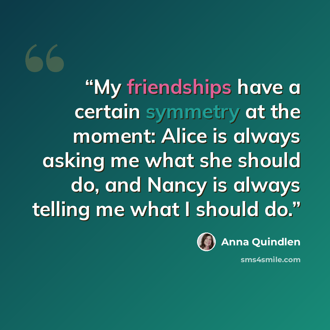 “My friendships have a certain symmetry at the moment: Alice is always asking me what she should do, and Nancy is always telling me what I should do.” quote by Anna Quindlen