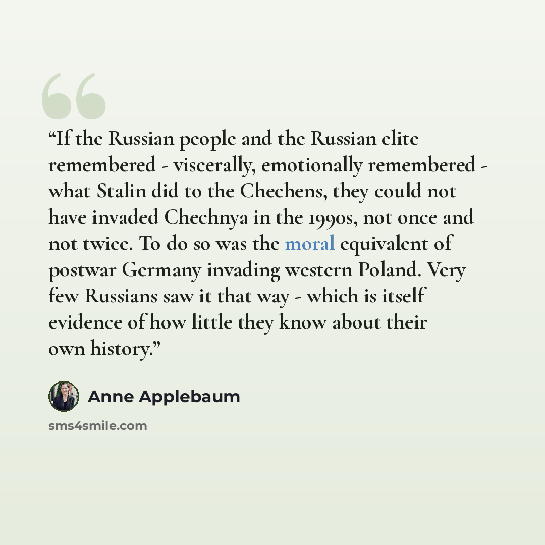“If the Russian people and the Russian elite remembered - viscerally, emotionally remembered - what Stalin did to the Chechens, they could not have invaded Chechnya in the 1990s, not once and not twice. To do so was the moral equivalent of postwar Germany invading western Poland. Very few Russians…” quote by Anne Applebaum