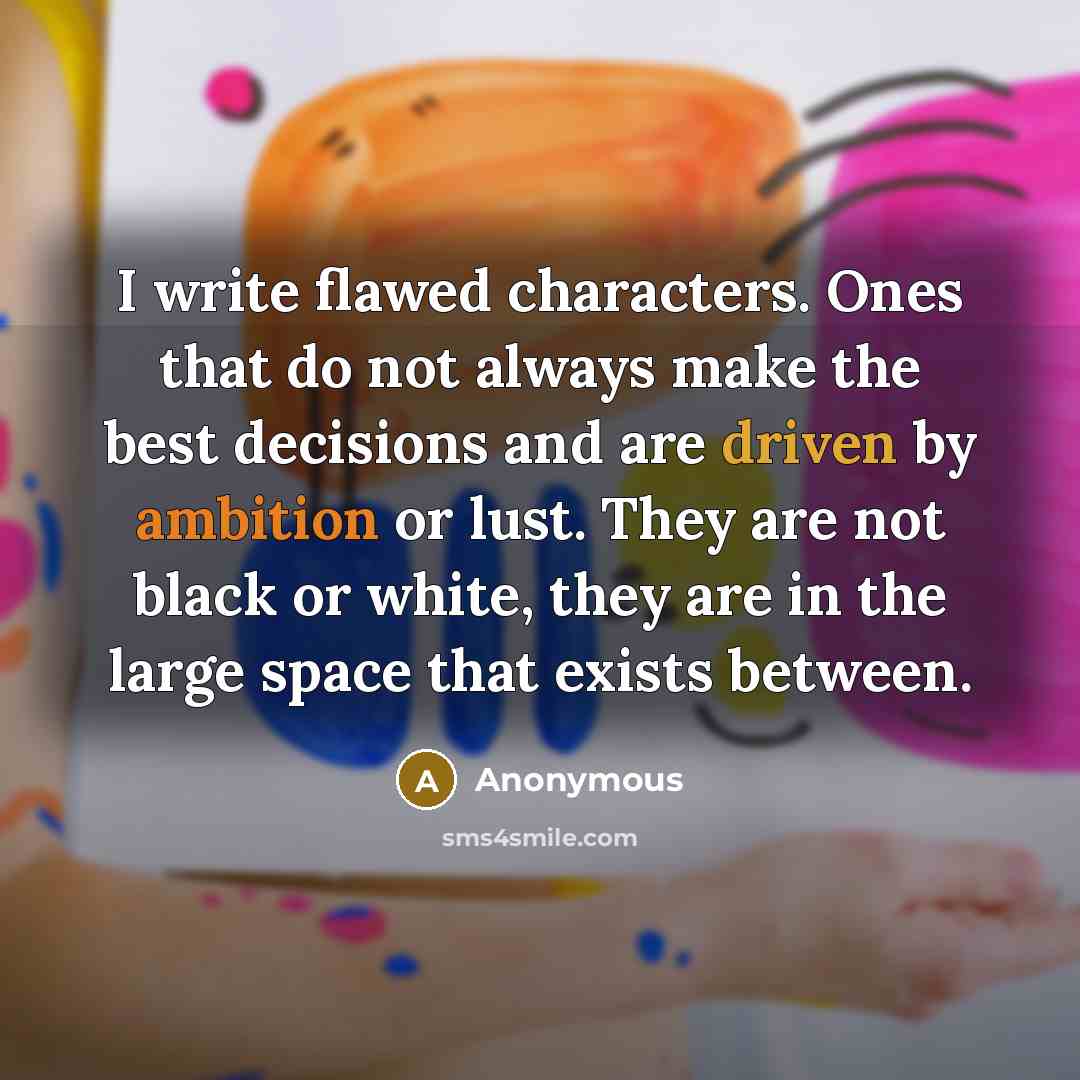 “I write flawed characters. Ones that do not always make the best decisions and are driven by ambition or lust. They are not black or white, they are in the large space that exists between.” quote by Anonymous
