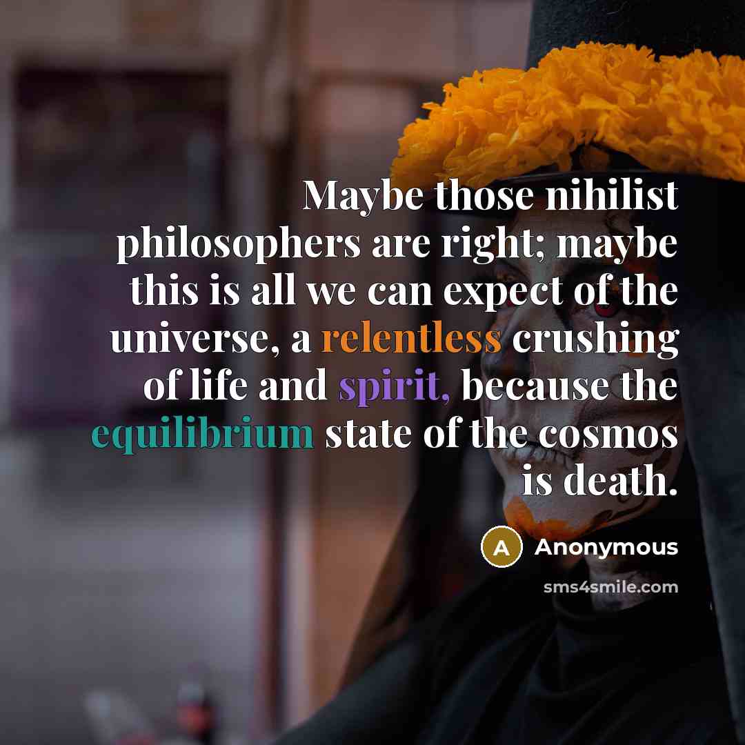 “Maybe those nihilist philosophers are right; maybe this is all we can expect of the universe, a relentless crushing of life and spirit, because the equilibrium state of the cosmos is death.” quote by Anonymous