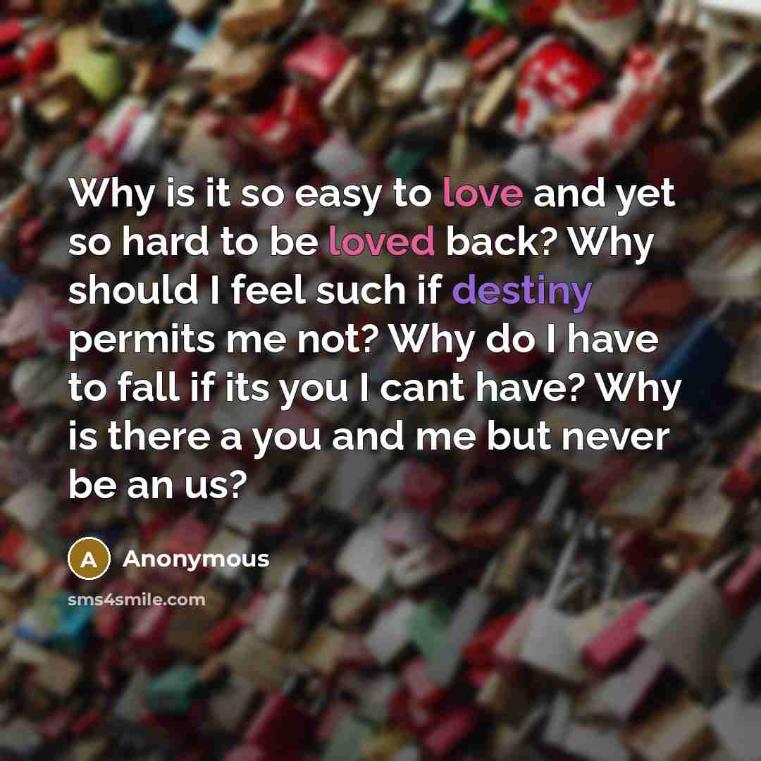 “Why is it so easy to love and yet so hard to be loved back? Why should I feel such if destiny permits me not? Why do I have to fall if its you I cant have? Why is there a you and me but never be an us?” quote by Anonymous