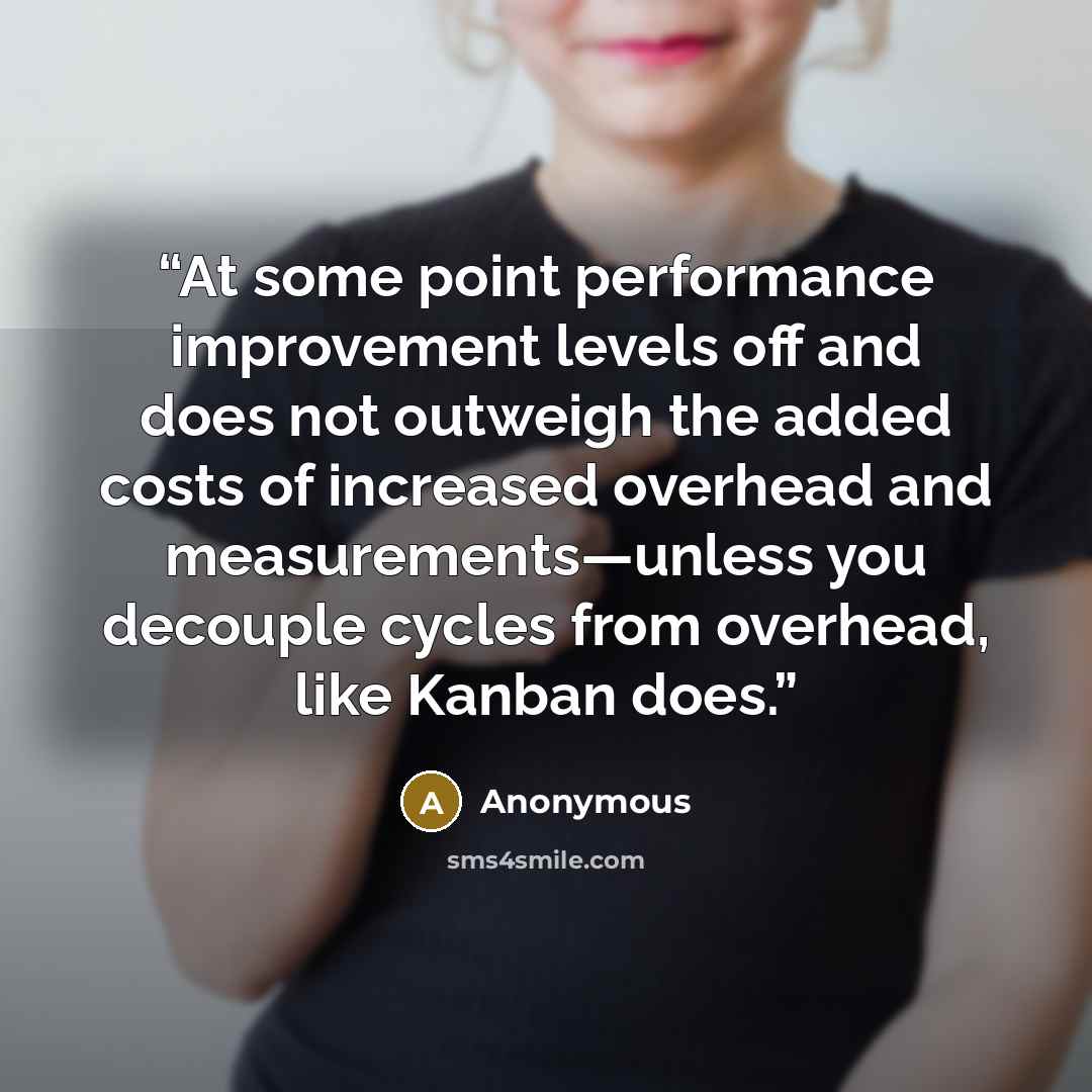 “At some point performance improvement levels off and does not outweigh the added costs of increased overhead and measurements—unless you decouple cycles from overhead, like Kanban does.” quote by Anonymous