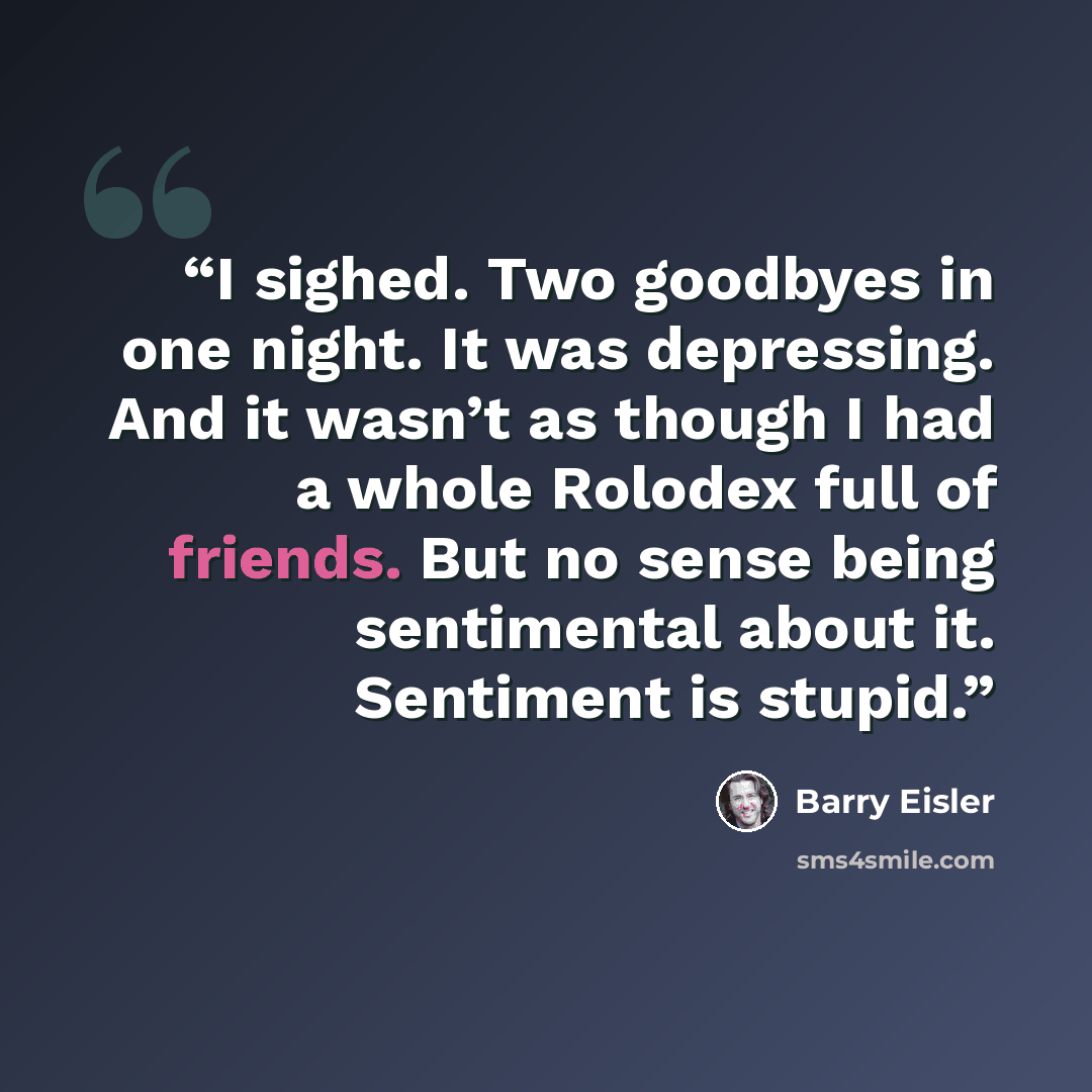 “I sighed. Two goodbyes in one night. It was depressing. And it wasn’t as though I had a whole Rolodex full of friends. But no sense being sentimental about it. Sentiment is stupid.” quote by Barry Eisler