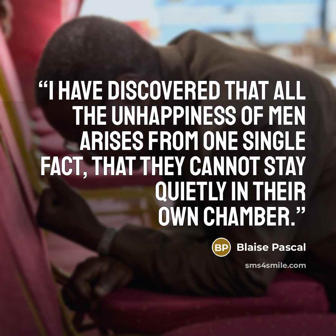 “I have discovered that all the unhappiness of men arises from one single fact, that they cannot stay quietly in their own chamber.” quote by Blaise Pascal