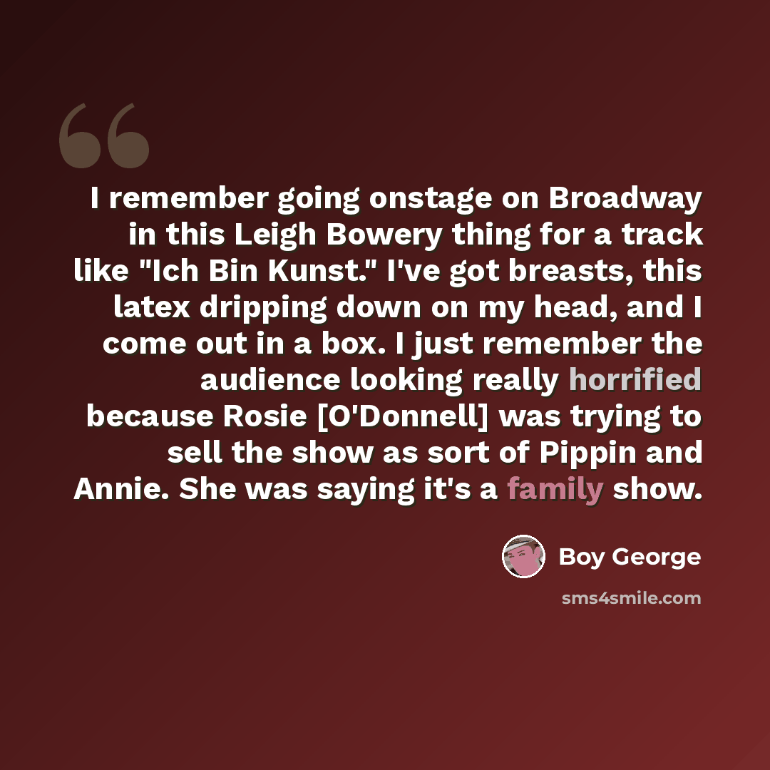 “I remember going onstage on Broadway in this Leigh Bowery thing for a track like "Ich Bin Kunst." I've got breasts, this latex dripping down on my head, and I come out in a box. I just remember the audience looking really horrified because Rosie [O'Donnell] was trying to sell the show as sort of…” quote by Boy George