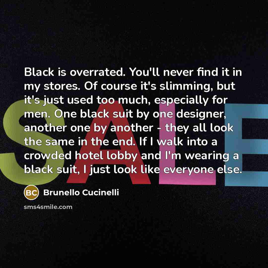 “Black is overrated. You'll never find it in my stores. Of course it's slimming, but it's just used too much, especially for men. One black suit by one designer, another one by another - they all look the same in the end. If I walk into a crowded hotel lobby and I'm wearing a black suit, I just…” quote by Brunello Cucinelli