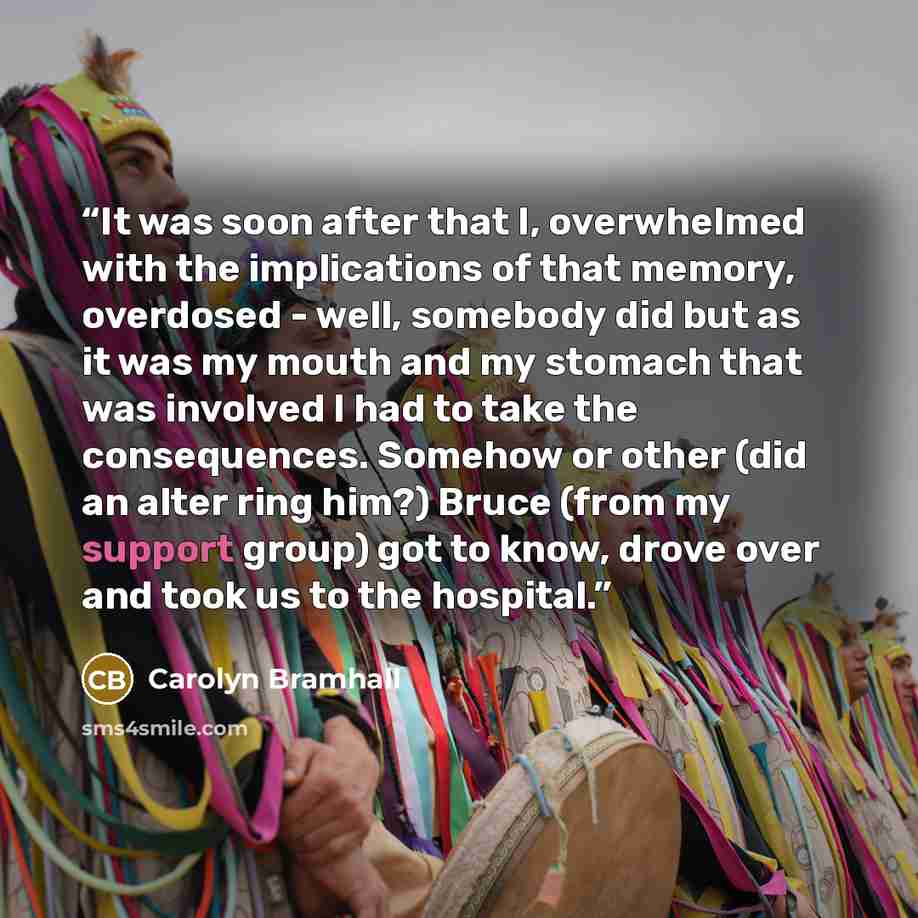 “It was soon after that I, overwhelmed with the implications of that memory, overdosed - well, somebody did but as it was my mouth and my stomach that was involved I had to take the consequences. Somehow or other (did an alter ring him?) Bruce (from my support group) got to know, drove over and…” quote by Carolyn Bramhall