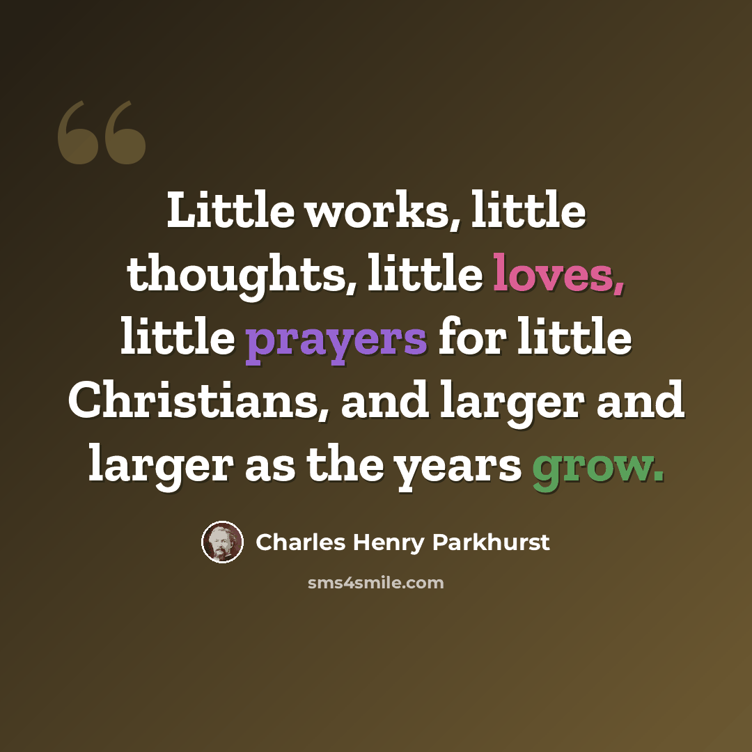 “Little works, little thoughts, little loves, little prayers for little Christians, and larger and larger as the years grow.” quote by Charles Henry Parkhurst