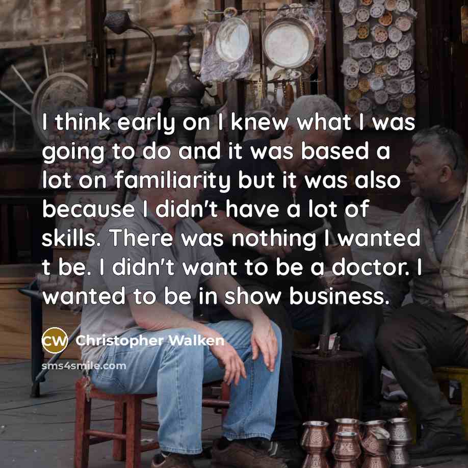 “I think early on I knew what I was going to do and it was based a lot on familiarity but it was also because I didn't have a lot of skills. There was nothing I wanted t be. I didn't want to be a doctor. I wanted to be in show business.” quote by Christopher Walken