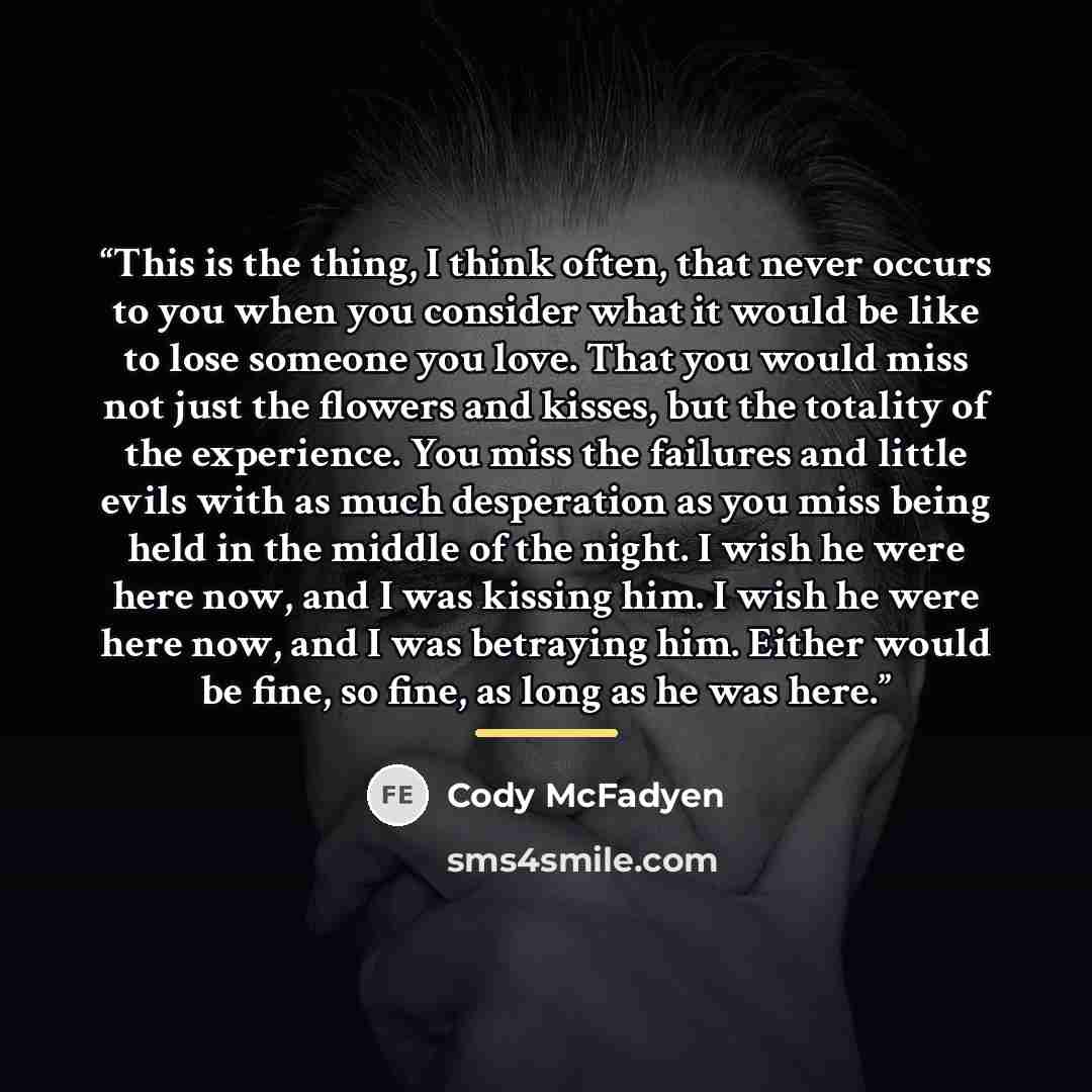 “This is the thing, I think often, that never occurs to you when you consider what it would be like to lose someone you love. That you would miss not just the flowers and kisses, but the totality of the experience. You miss the failures and little evils with as much desperation as you miss being…” quote by Cody McFadyen