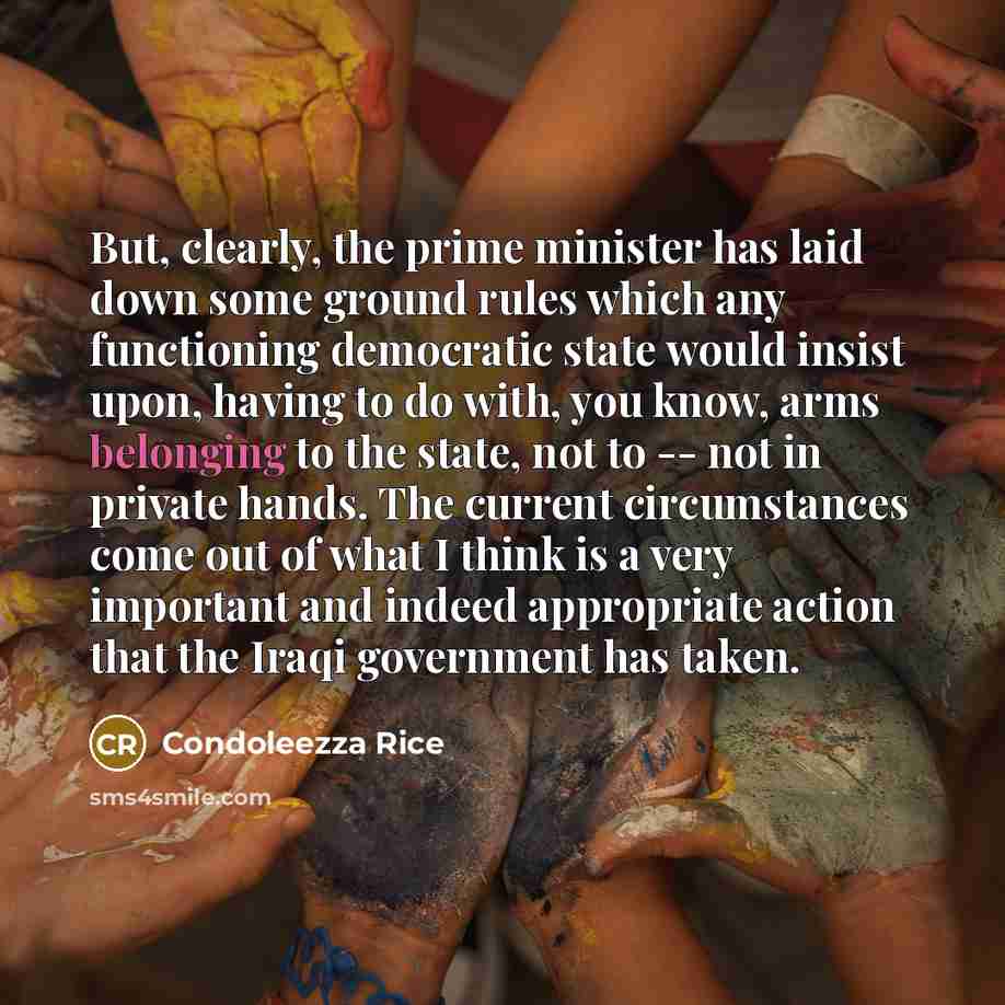 “But, clearly, the prime minister has laid down some ground rules which any functioning democratic state would insist upon, having to do with, you know, arms belonging to the state, not to -- not in private hands. The current circumstances come out of what I think is a very important and indeed…” quote by Condoleezza Rice