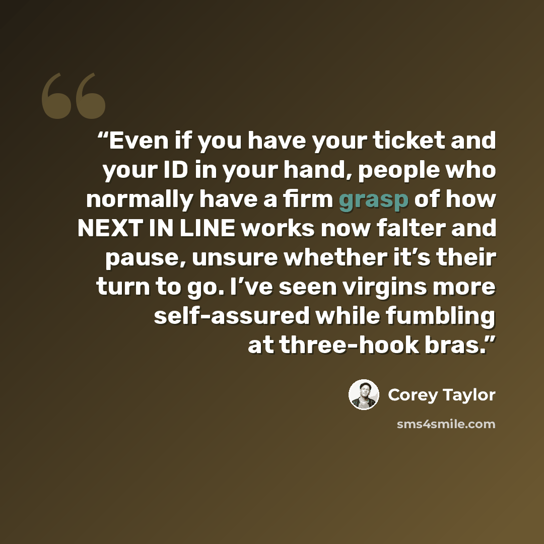 “Even if you have your ticket and your ID in your hand, people who normally have a firm grasp of how NEXT IN LINE works now falter and pause, unsure whether it’s their turn to go. I’ve seen virgins more self-assured while fumbling at three-hook bras.” quote by Corey Taylor