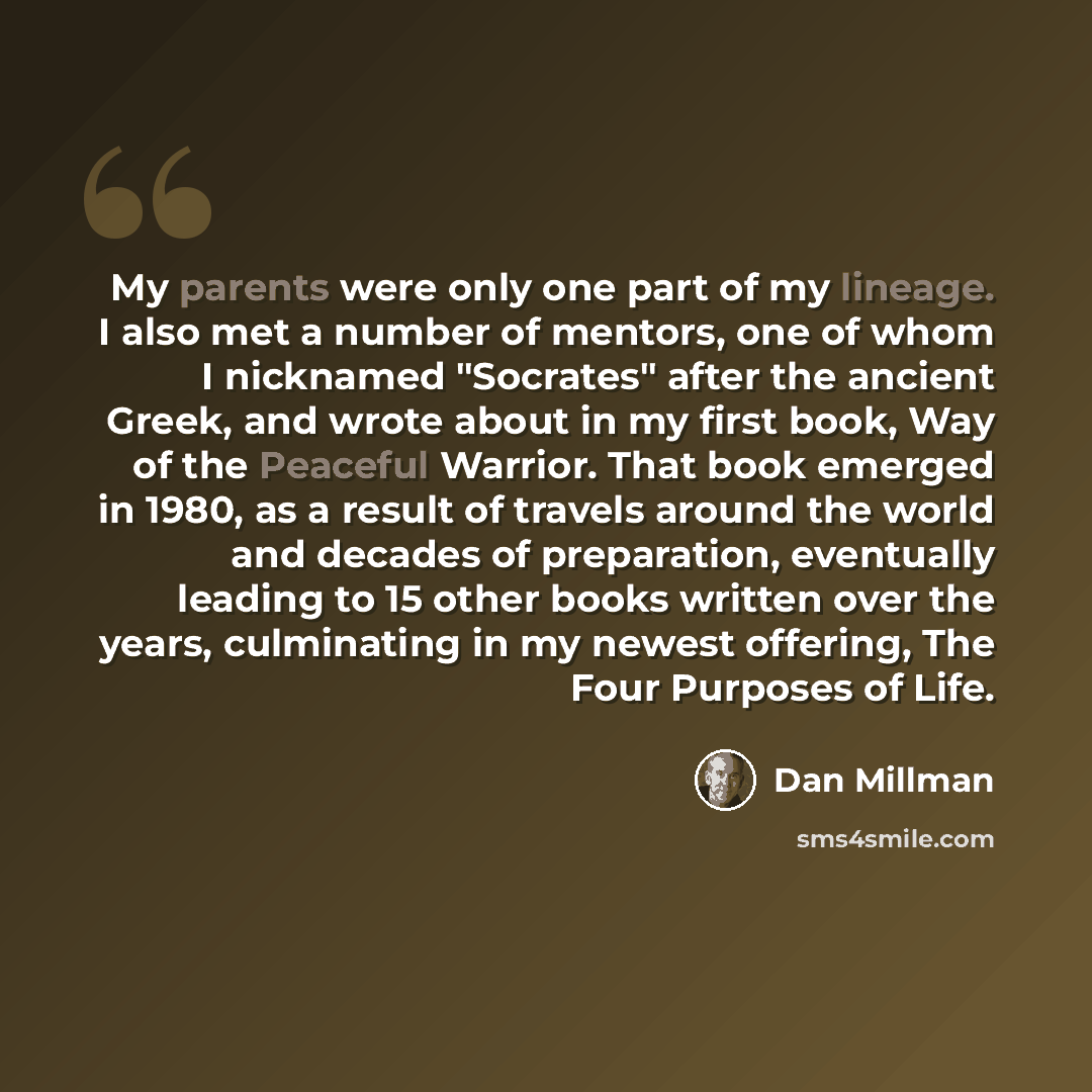 “My parents were only one part of my lineage. I also met a number of mentors, one of whom I nicknamed "Socrates" after the ancient Greek, and wrote about in my first book, Way of the Peaceful Warrior. That book emerged in 1980, as a result of travels around the world and decades of preparation…” quote by Dan Millman