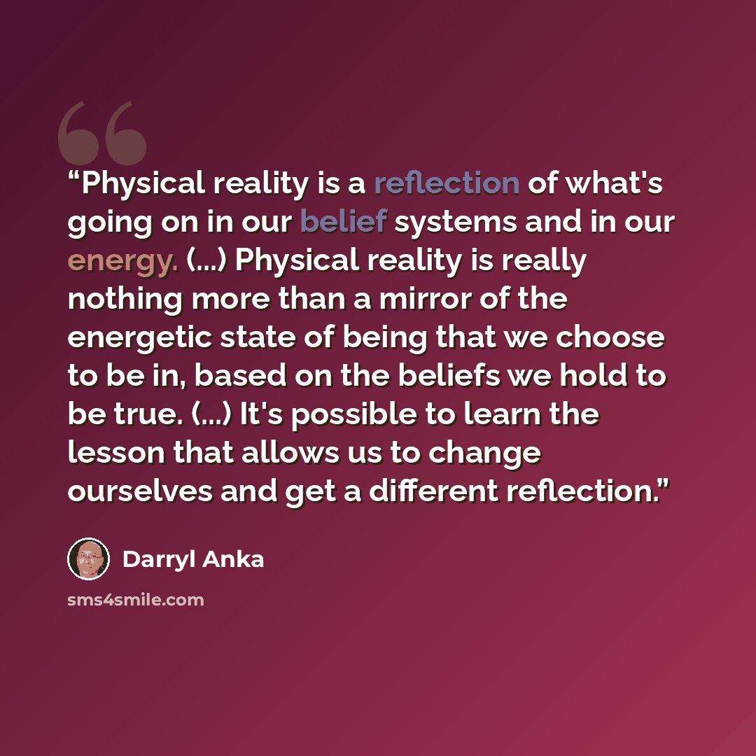“Physical reality is a reflection of what's going on in our belief systems and in our energy. (...) Physical reality is really nothing more than a mirror of the energetic state of being that we choose to be in, based on the beliefs we hold to be true. (...) It's possible to learn the lesson that…” quote by Darryl Anka