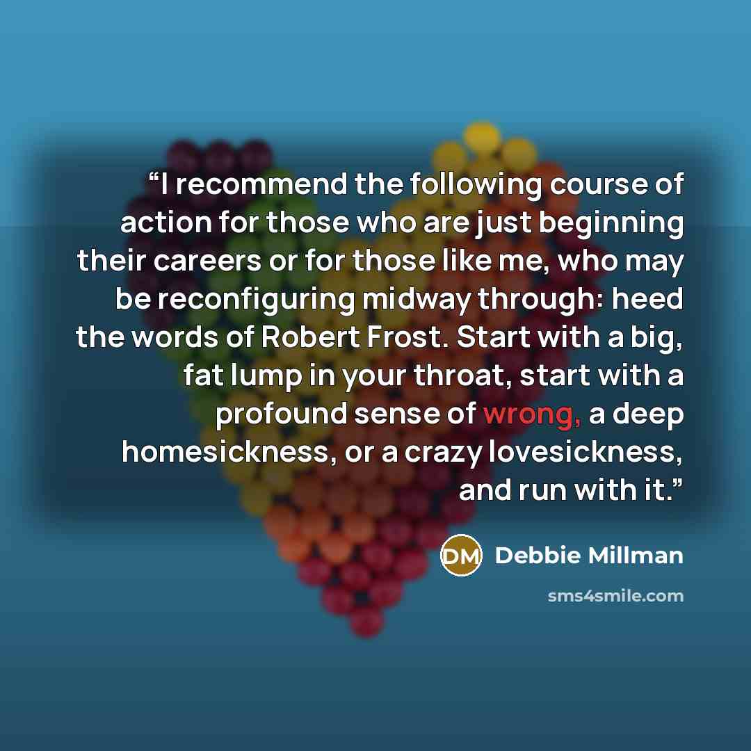 “I recommend the following course of action for those who are just beginning their careers or for those like me, who may be reconfiguring midway through: heed the words of Robert Frost. Start with a big, fat lump in your throat, start with a profound sense of wrong, a deep homesickness, or a crazy…” quote by Debbie Millman