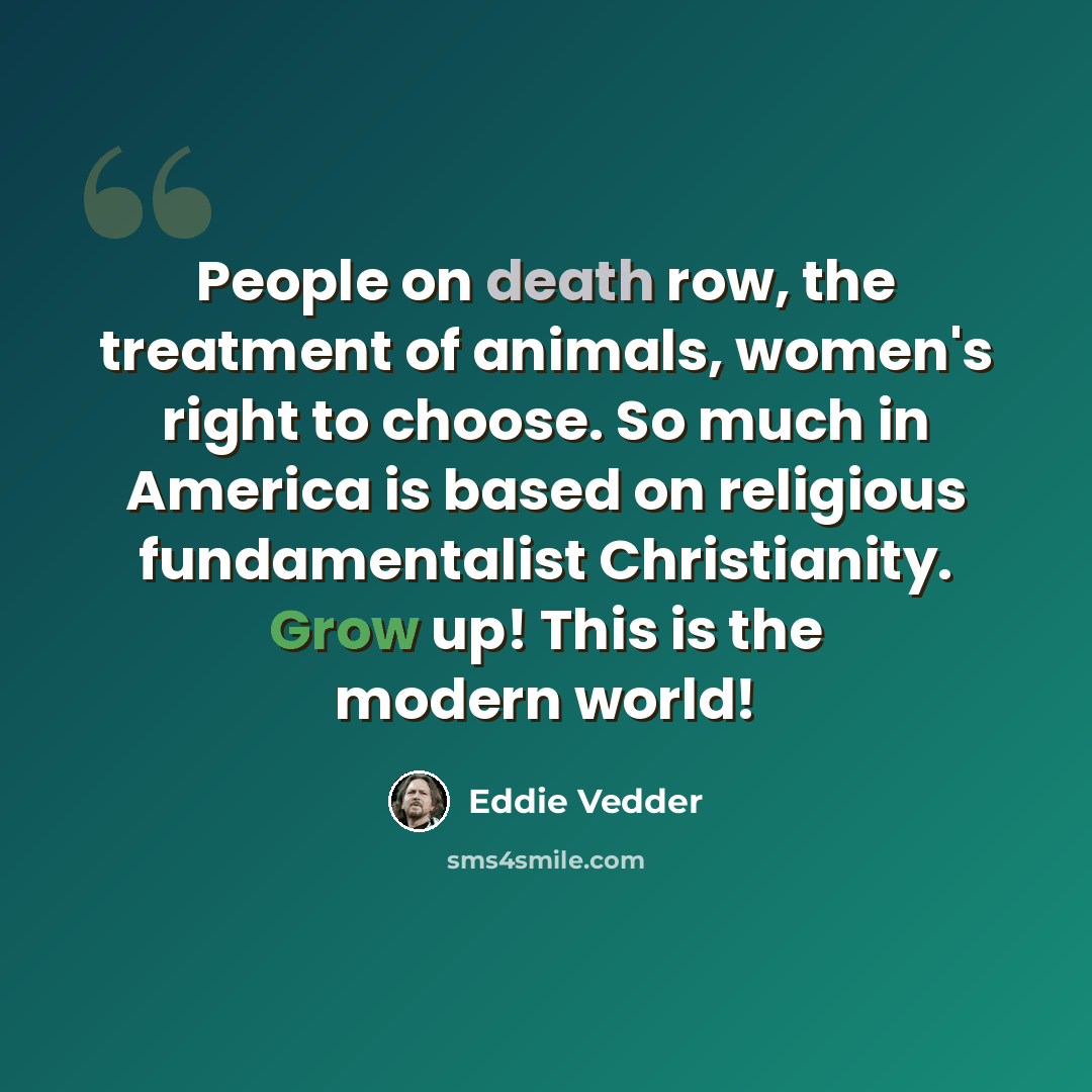 “People on death row, the treatment of animals, women's right to choose. So much in America is based on religious fundamentalist Christianity. Grow up! This is the modern world!” quote by Eddie Vedder