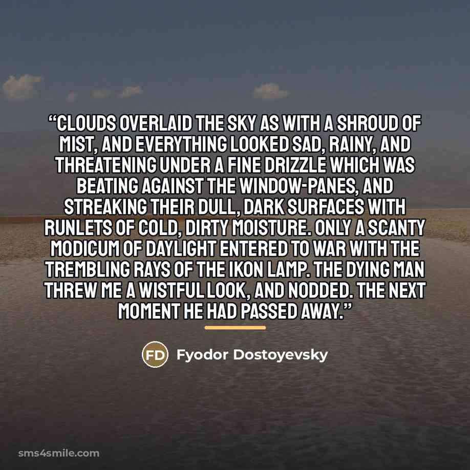 “Clouds overlaid the sky as with a shroud of mist, and everything looked sad, rainy, and threatening under a fine drizzle which was beating against the window-panes, and streaking their dull, dark surfaces with runlets of cold, dirty moisture. Only a scanty modicum of daylight entered to war with…” quote by Fyodor Dostoyevsky