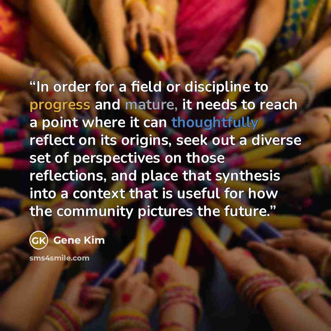 “In order for a field or discipline to progress and mature, it needs to reach a point where it can thoughtfully reflect on its origins, seek out a diverse set of perspectives on those reflections, and place that synthesis into a context that is useful for how the community pictures the future.” quote by Gene Kim