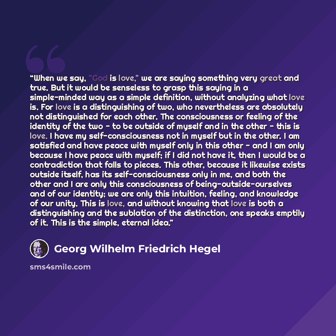 “When we say, "God is love," we are saying something very great and true. But it would be senseless to grasp this saying in a simple-minded way as a simple definition, without analyzing what love is. For love is a distinguishing of two, who nevertheless are absolutely not distinguished for each…” quote by Georg Wilhelm Friedrich Hegel