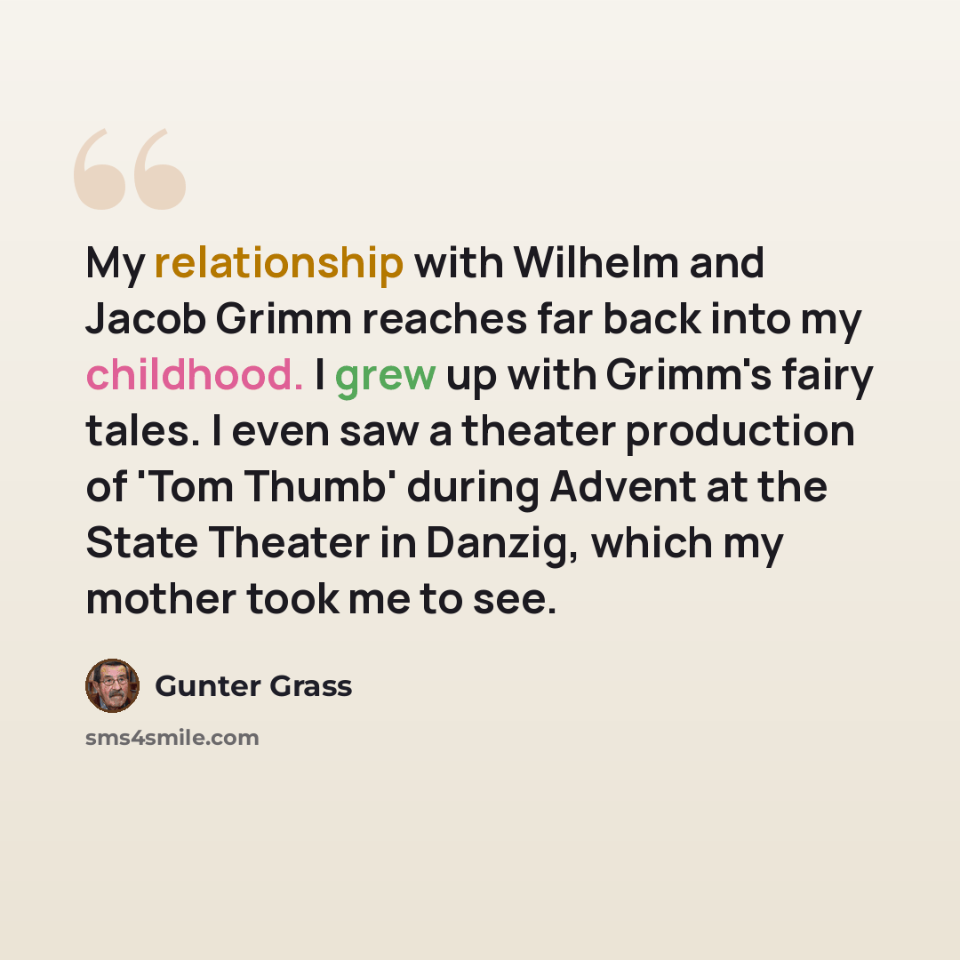 “My relationship with Wilhelm and Jacob Grimm reaches far back into my childhood. I grew up with Grimm's fairy tales. I even saw a theater production of 'Tom Thumb' during Advent at the State Theater in Danzig, which my mother took me to see.” quote by Gunter Grass