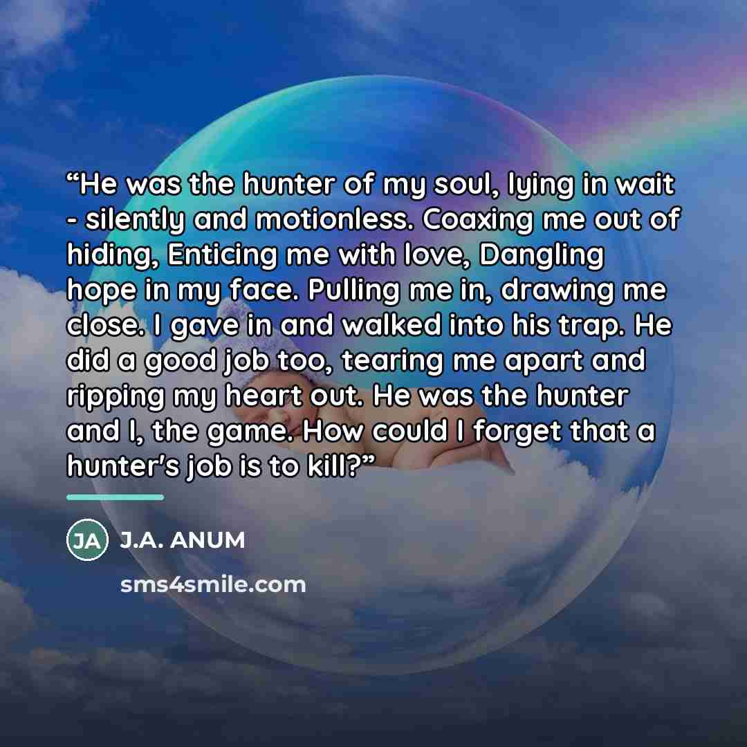 “He was the hunter of my soul, lying in wait - silently and motionless. Coaxing me out of hiding, Enticing me with love, Dangling hope in my face. Pulling me in, drawing me close. I gave in and walked into his trap. He did a good job too, tearing me apart and ripping my heart out. He was the hunter…” quote by J.A. ANUM