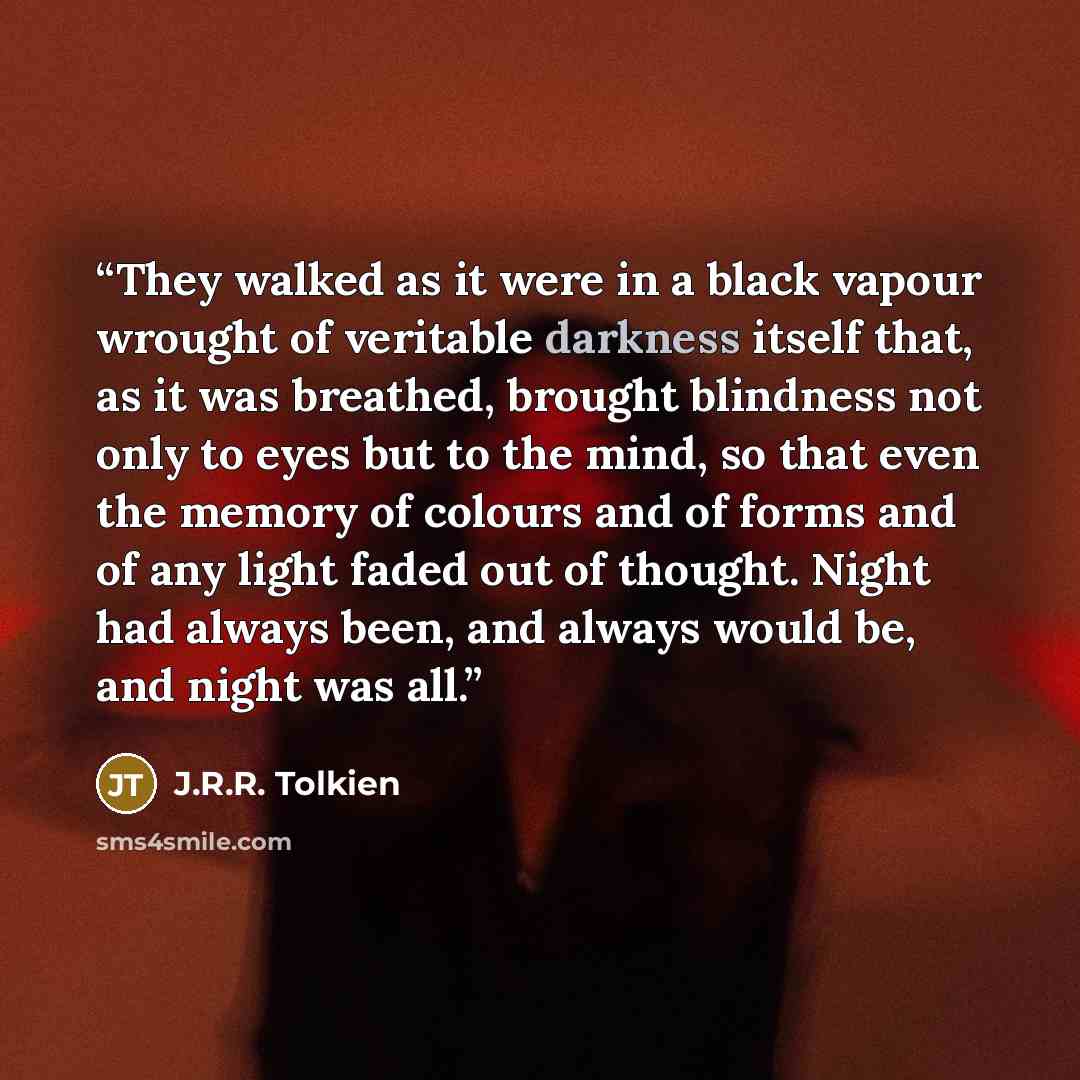 “They walked as it were in a black vapour wrought of veritable darkness itself that, as it was breathed, brought blindness not only to eyes but to the mind, so that even the memory of colours and of forms and of any light faded out of thought. Night had always been, and always would be, and night…” quote by J.R.R. Tolkien