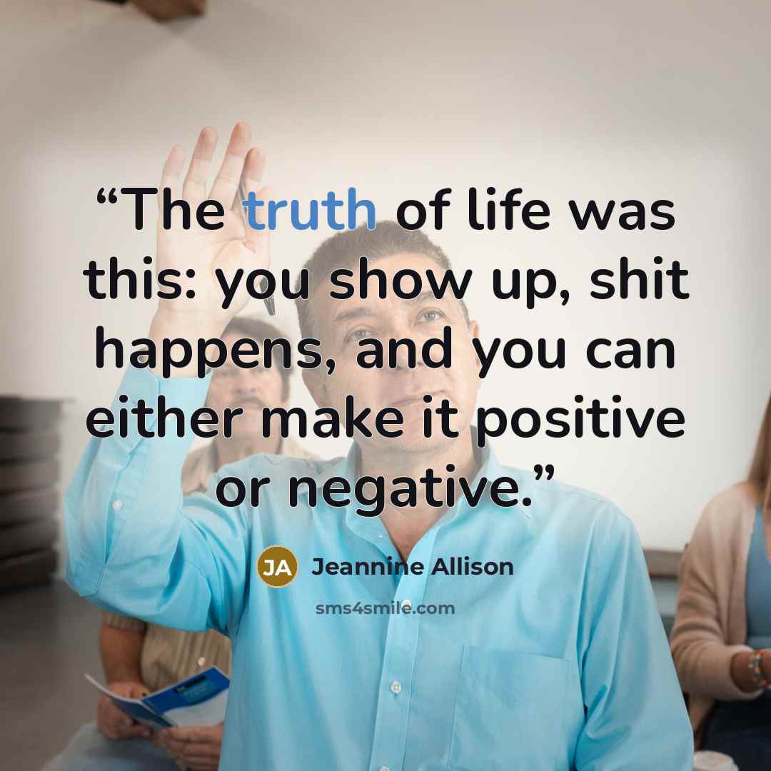 “The truth of life was this: you show up, shit happens, and you can either make it positive or negative.” quote by Jeannine Allison