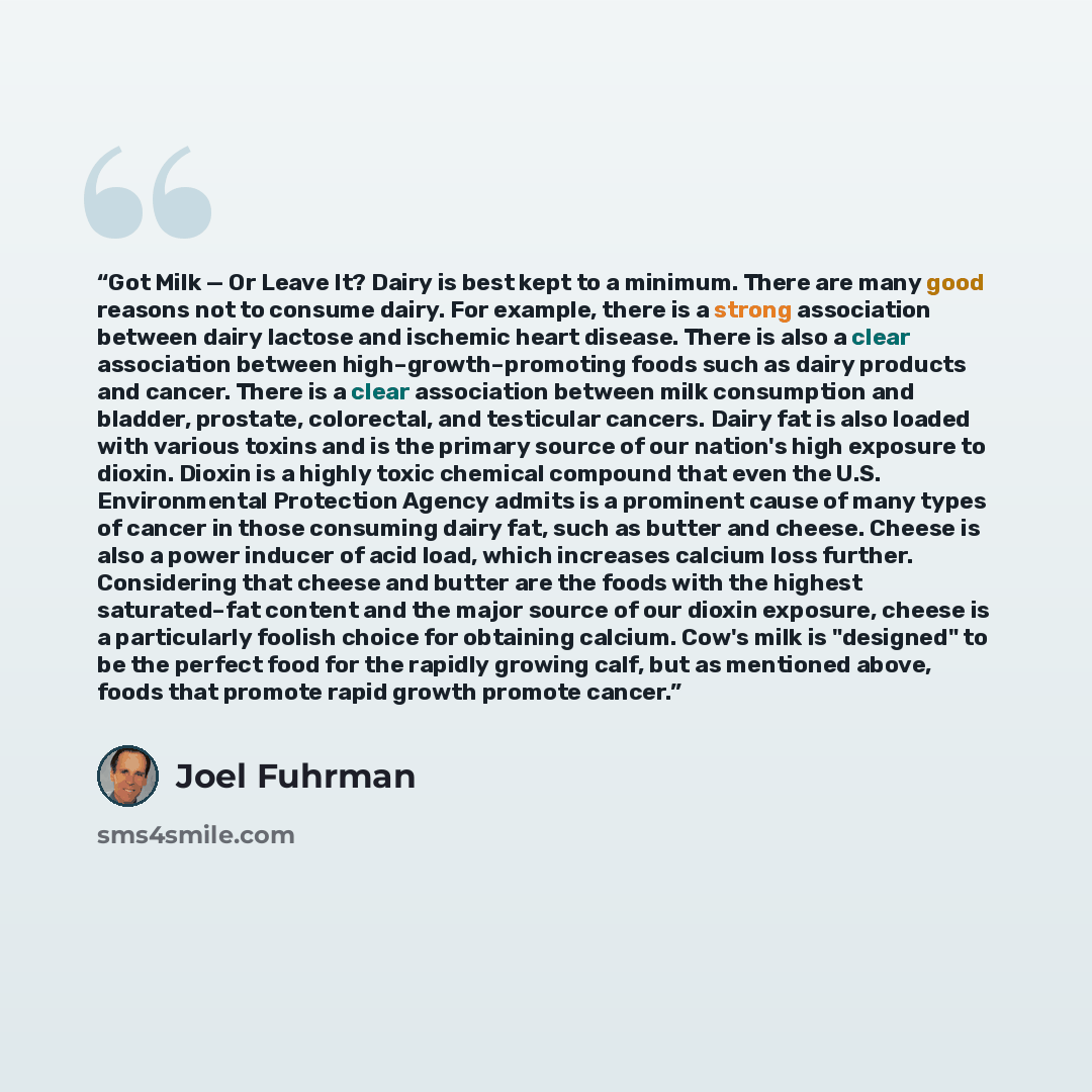 “Got Milk — Or Leave It? Dairy is best kept to a minimum. There are many good reasons not to consume dairy. For example, there is a strong association between dairy lactose and ischemic heart disease. There is also a clear association between high–growth–promoting foods such as dairy products and…” quote by Joel Fuhrman