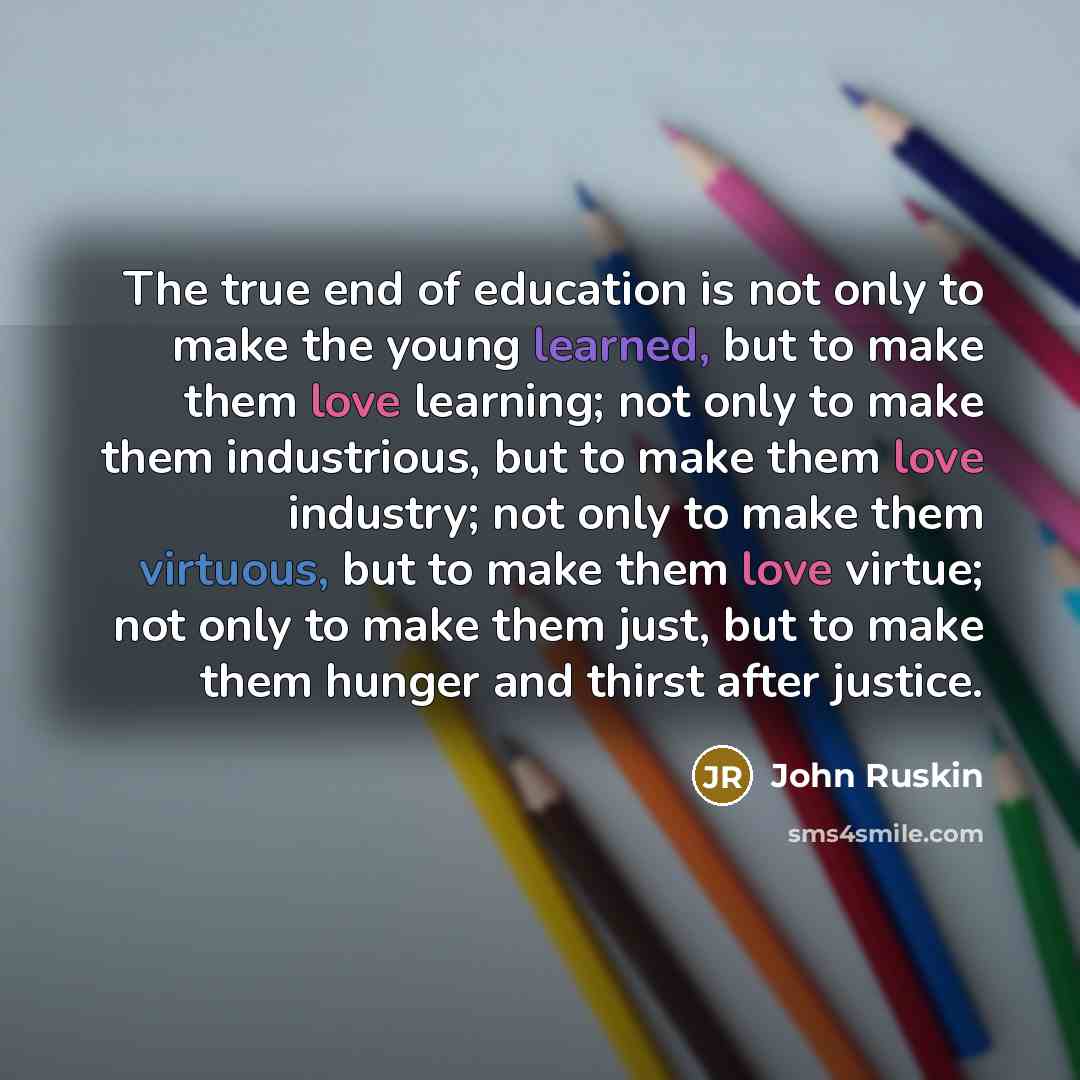 “The true end of education is not only to make the young learned, but to make them love learning; not only to make them industrious, but to make them love industry; not only to make them virtuous, but to make them love virtue; not only to make them just, but to make them hunger and thirst after…” quote by John Ruskin