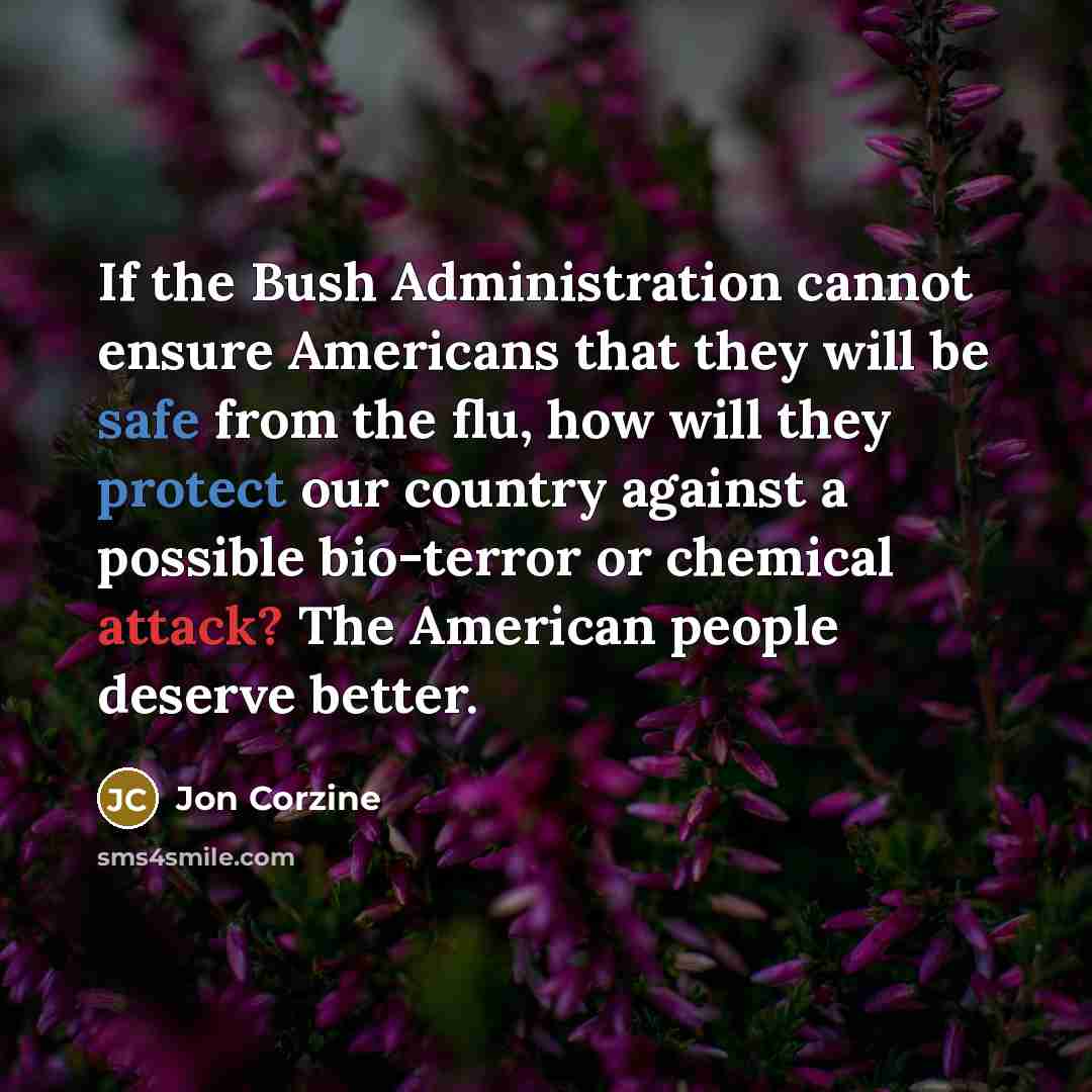 “If the Bush Administration cannot ensure Americans that they will be safe from the flu, how will they protect our country against a possible bio-terror or chemical attack? The American people deserve better.” quote by Jon Corzine