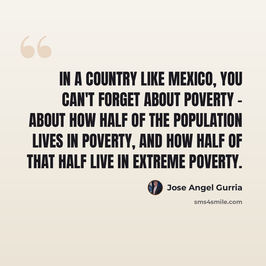 “In a country like Mexico, you can't forget about poverty - about how half of the population lives in poverty, and how half of that half live in extreme poverty.” quote by Jose Angel Gurria