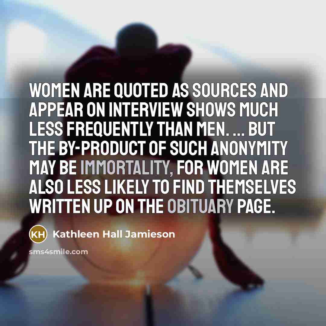 “women are quoted as sources and appear on interview shows much less frequently than men. ... But the by-product of such anonymity may be immortality, for women are also less likely to find themselves written up on the obituary page.” quote by Kathleen Hall Jamieson