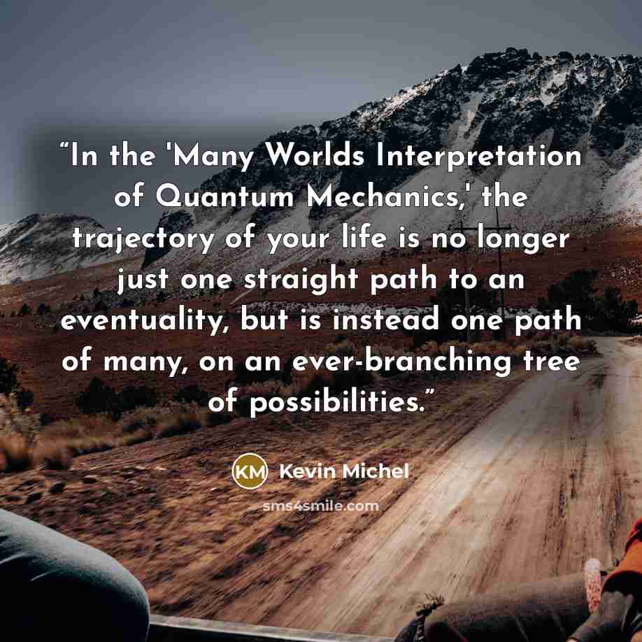“In the 'Many Worlds Interpretation of Quantum Mechanics,' the trajectory of your life is no longer just one straight path to an eventuality, but is instead one path of many, on an ever-branching tree of possibilities.” quote by Kevin Michel