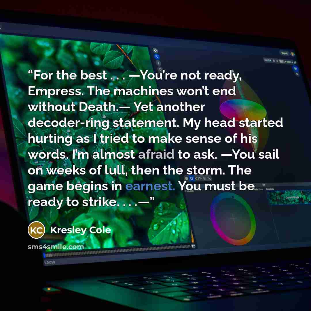 “For the best . . . —You’re not ready, Empress. The machines won’t end without Death.— Yet another decoder-ring statement. My head started hurting as I tried to make sense of his words. I’m almost afraid to ask. —You sail on weeks of lull, then the storm. The game begins in earnest. You must be…” quote by Kresley Cole