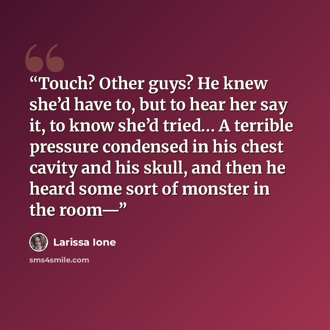 “Touch? Other guys? He knew she’d have to, but to hear her say it, to know she’d tried… A terrible pressure condensed in his chest cavity and his skull, and then he heard some sort of monster in the room—” quote by Larissa Ione
