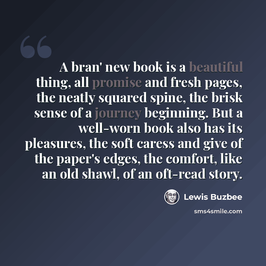 “A bran' new book is a beautiful thing, all promise and fresh pages, the neatly squared spine, the brisk sense of a journey beginning. But a well-worn book also has its pleasures, the soft caress and give of the paper's edges, the comfort, like an old shawl, of an oft-read story.” quote by Lewis Buzbee
