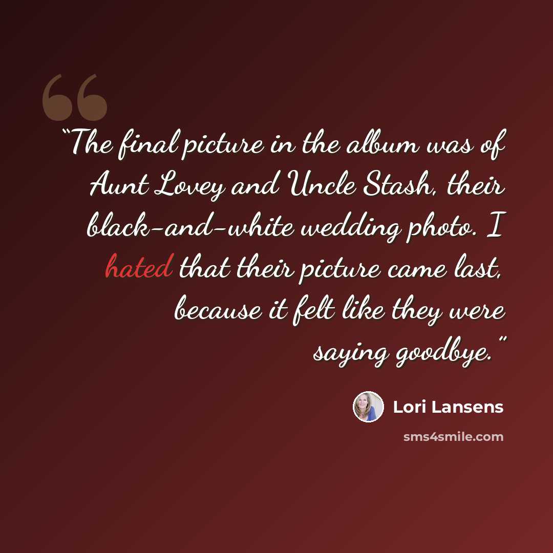 “The final picture in the album was of Aunt Lovey and Uncle Stash, their black-and-white wedding photo. I hated that their picture came last, because it felt like they were saying goodbye.” quote by Lori Lansens