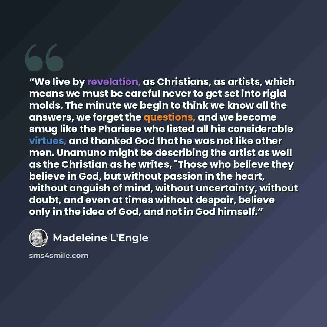 “We live by revelation, as Christians, as artists, which means we must be careful never to get set into rigid molds. The minute we begin to think we know all the answers, we forget the questions, and we become smug like the Pharisee who listed all his considerable virtues, and thanked God that he…” quote by Madeleine L'Engle