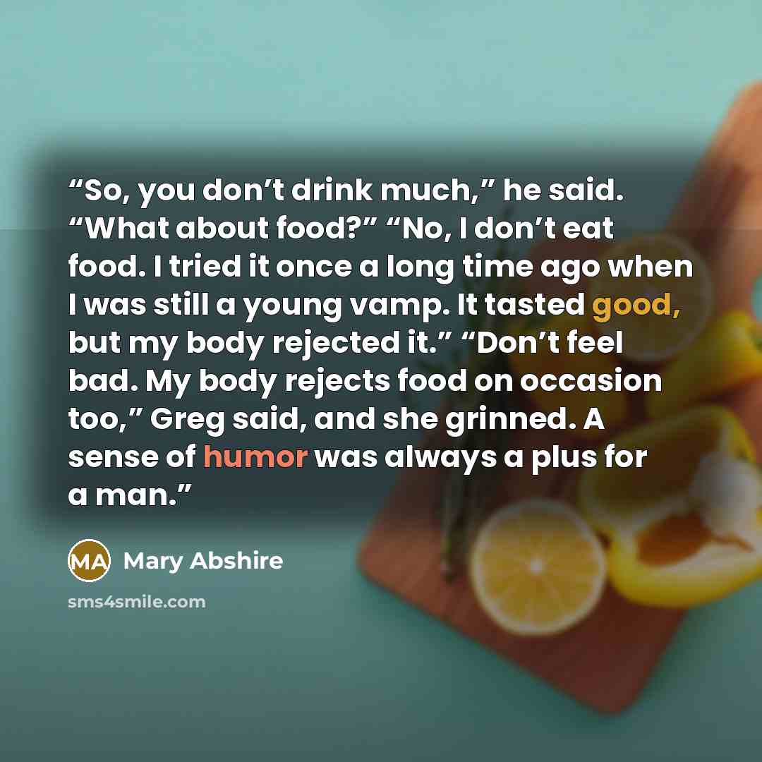 “So, you don’t drink much,” he said. “What about food?” “No, I don’t eat food. I tried it once a long time ago when I was still a young vamp. It tasted good, but my body rejected it.” “Don’t feel bad. My body rejects food on occasion too,” Greg said, and she grinned. A sense of humor was always a…” quote by Mary Abshire