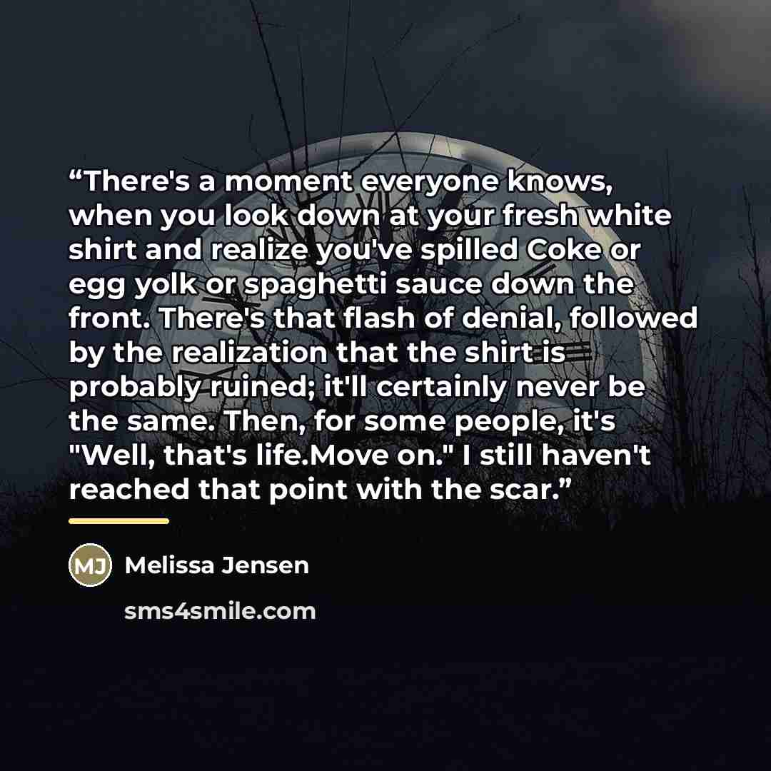 “There's a moment everyone knows, when you look down at your fresh white shirt and realize you've spilled Coke or egg yolk or spaghetti sauce down the front. There's that flash of denial, followed by the realization that the shirt is probably ruined; it'll certainly never be the same. Then, for…” quote by Melissa Jensen