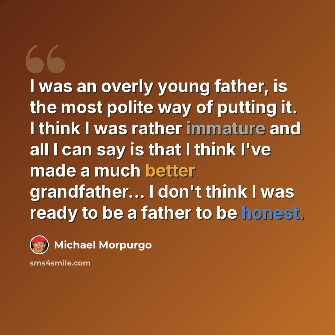 “I was an overly young father, is the most polite way of putting it. I think I was rather immature and all I can say is that I think I've made a much better grandfather... I don't think I was ready to be a father to be honest.” quote by Michael Morpurgo