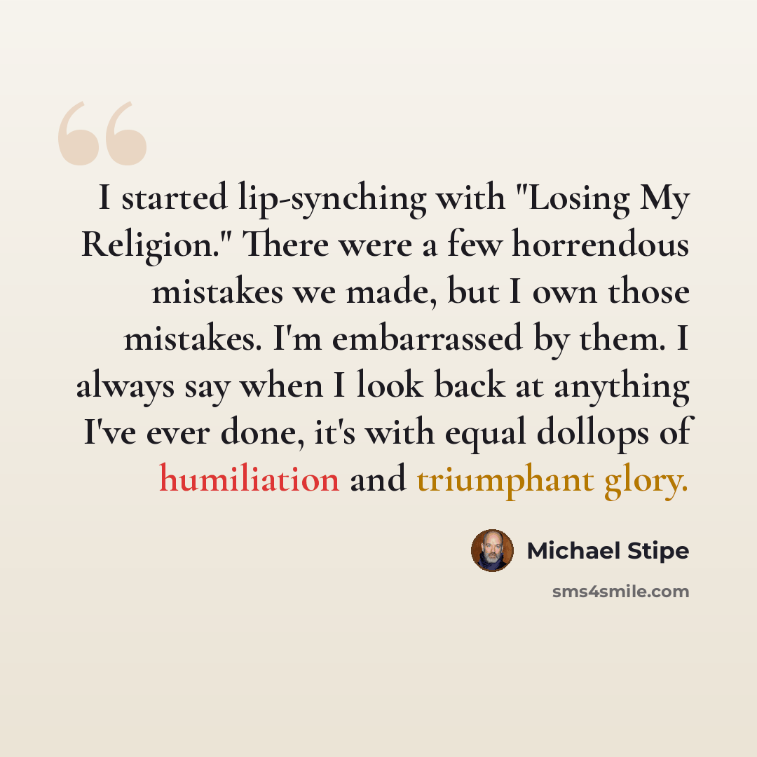 “I started lip-synching with "Losing My Religion." There were a few horrendous mistakes we made, but I own those mistakes. I'm embarrassed by them. I always say when I look back at anything I've ever done, it's with equal dollops of humiliation and triumphant glory.” quote by Michael Stipe