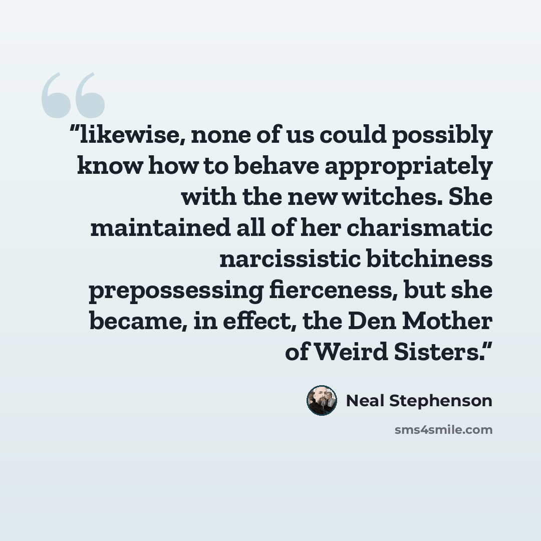 “likewise, none of us could possibly know how to behave appropriately with the new witches. She maintained all of her charismatic narcissistic bitchiness prepossessing fierceness, but she became, in effect, the Den Mother of Weird Sisters.” quote by Neal Stephenson