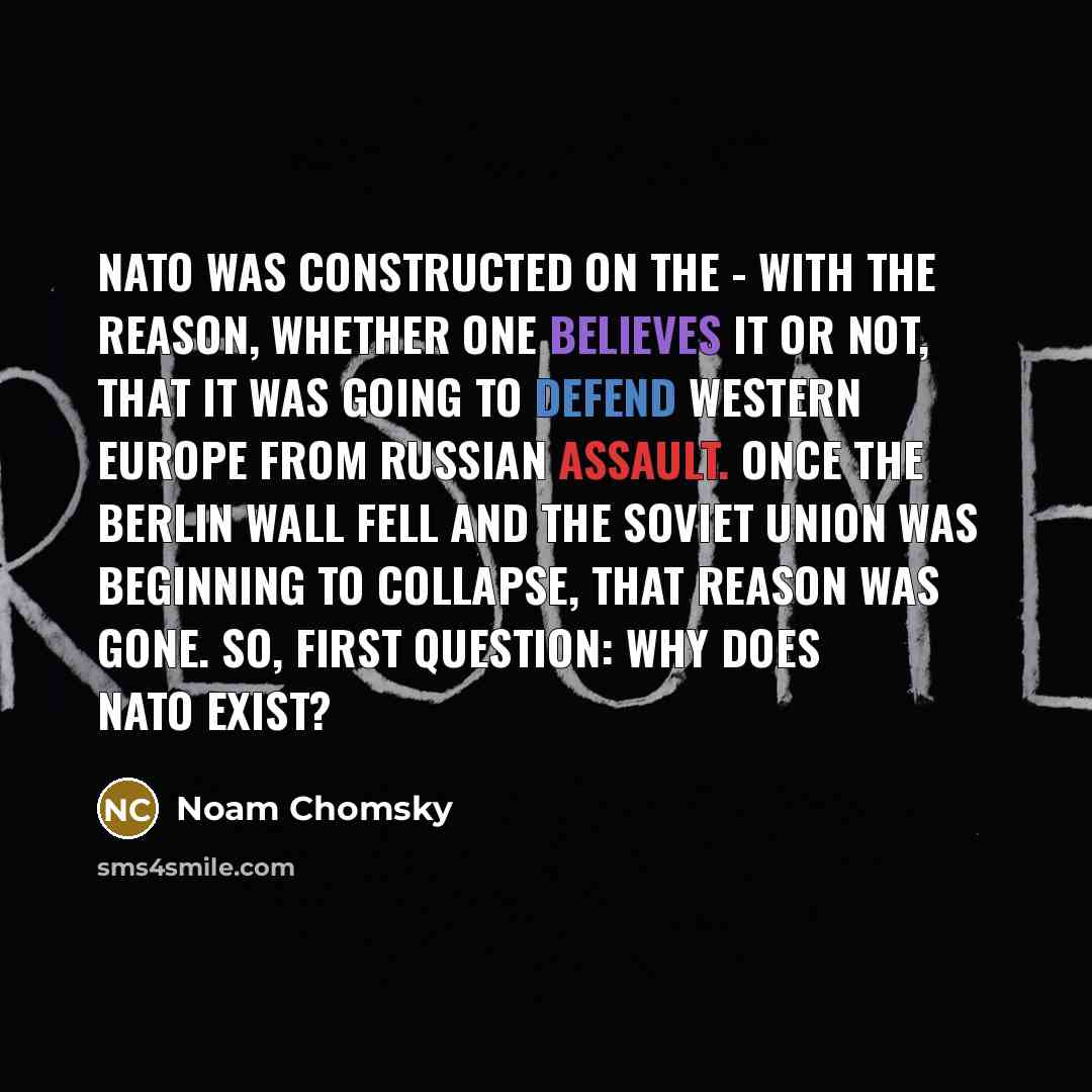 “NATO was constructed on the - with the reason, whether one believes it or not, that it was going to defend Western Europe from Russian assault. Once the Berlin Wall fell and the Soviet Union was beginning to collapse, that reason was gone. So, first question: why does NATO exist?” quote by Noam Chomsky