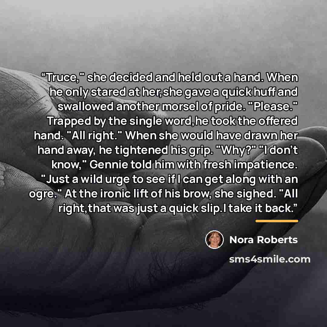“Truce," she decided and held out a hand. When he only stared at her,she gave a quick huff and swallowed another morsel of pride. "Please." Trapped by the single word,he took the offered hand. "All right." When she would have drawn her hand away, he tightened his grip. "Why?" "I don't know," Gennie…” quote by Nora Roberts