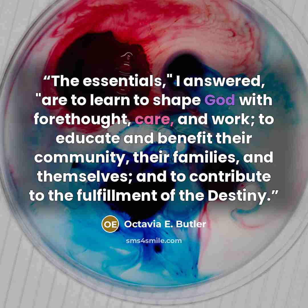 “The essentials," I answered, "are to learn to shape God with forethought, care, and work; to educate and benefit their community, their families, and themselves; and to contribute to the fulfillment of the Destiny.” quote by Octavia E. Butler