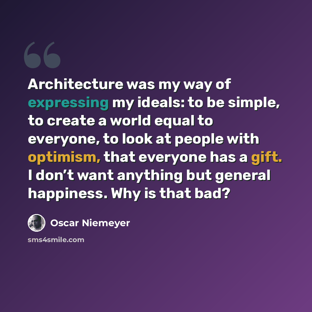 “Architecture was my way of expressing my ideals: to be simple, to create a world equal to everyone, to look at people with optimism, that everyone has a gift. I don’t want anything but general happiness. Why is that bad?” quote by Oscar Niemeyer