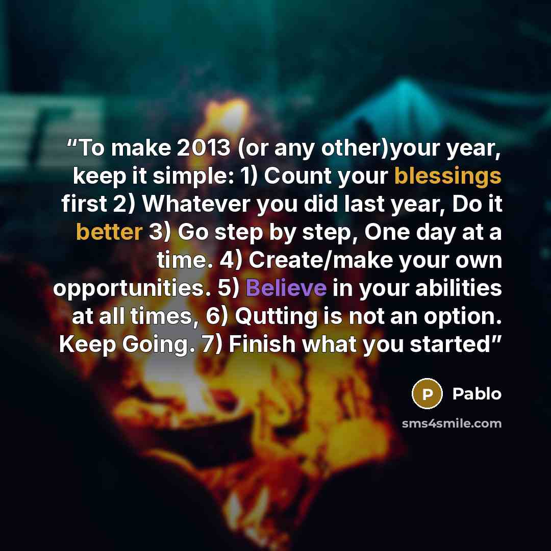 “To make 2013 (or any other)your year, keep it simple: 1) Count your blessings first 2) Whatever you did last year, Do it better 3) Go step by step, One day at a time. 4) Create/make your own opportunities. 5) Believe in your abilities at all times, 6) Qutting is not an option. Keep Going. 7)…” quote by Pablo