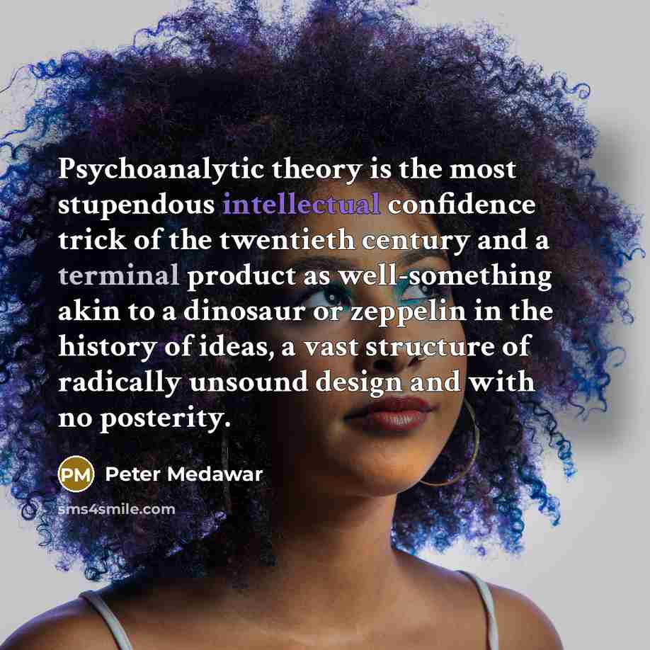 “Psychoanalytic theory is the most stupendous intellectual confidence trick of the twentieth century and a terminal product as well-something akin to a dinosaur or zeppelin in the history of ideas, a vast structure of radically unsound design and with no posterity.” quote by Peter Medawar