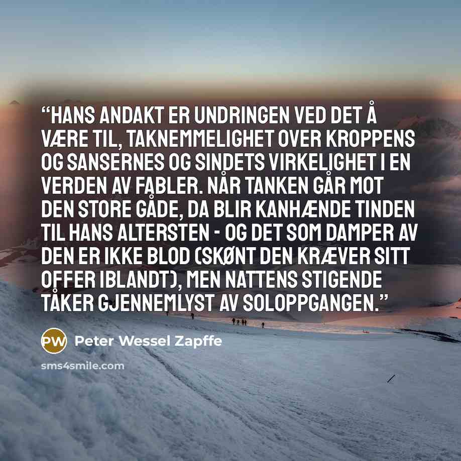“Hans andakt er undringen ved det å være til, taknemmelighet over kroppens og sansernes og sindets virkelighet i en verden av fabler. Når tanken går mot den store gåde, da blir kanhænde tinden til hans altersten - og det som damper av den er ikke blod (skønt den kræver sitt offer iblandt), men…” quote by Peter Wessel Zapffe